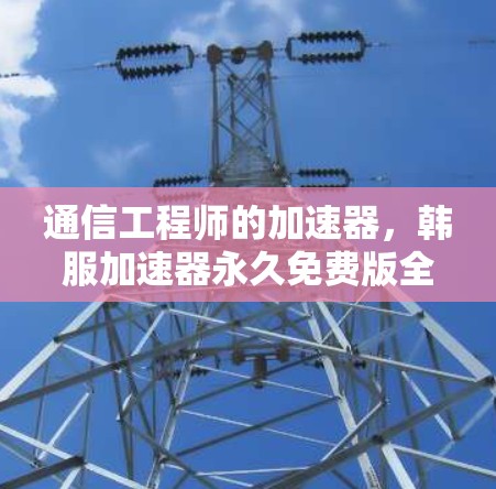 通信工程师的加速器，韩服加速器永久免费版全面解析