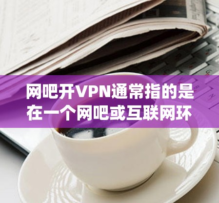 网吧开VPN通常指的是在一个网吧或互联网环境中使用OpenVPN协议来实现对远程服务器的访问和加密通信。OpenVPN是一种用于建立虚拟网络的协议，允许用户在公开网络上建立安全的连接