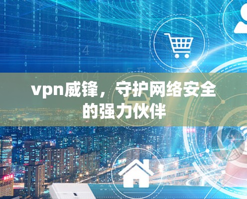vpn威锋，守护网络安全的强力伙伴