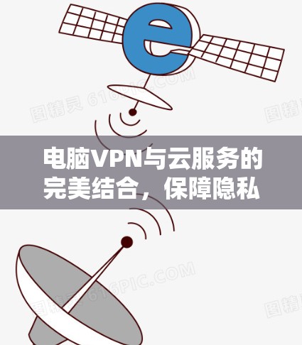 电脑VPN与云服务的完美结合，保障隐私与提升效率的双层防护