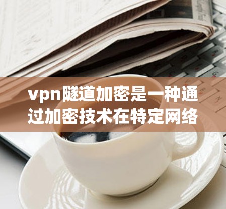 vpn隧道加密是一种通过加密技术在特定网络通道中保护数据传输的安全方法。以下是其详细解释