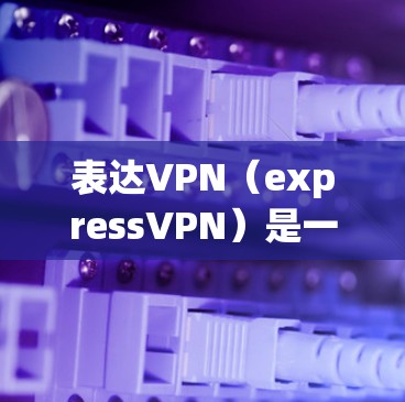 表达VPN（expressVPN）是一种通过网络连接两个或多个互联网服务的技术，通常用于访问不同的服务器或设备。以下是表达VPN如何使用的步骤